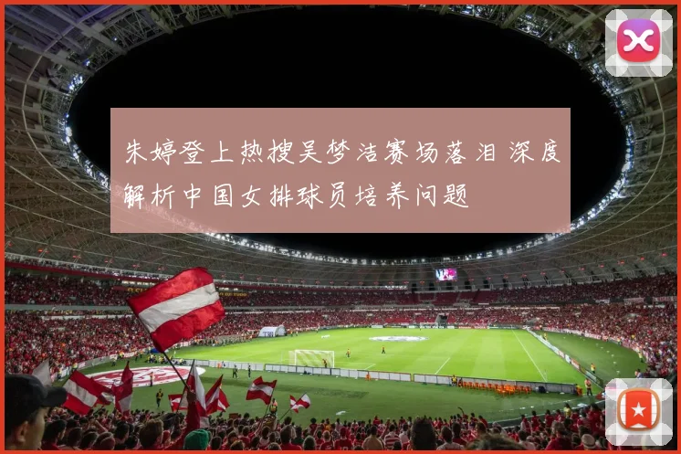 朱婷登上热搜吴梦洁赛场落泪 深度解析中国女排球员培养问题