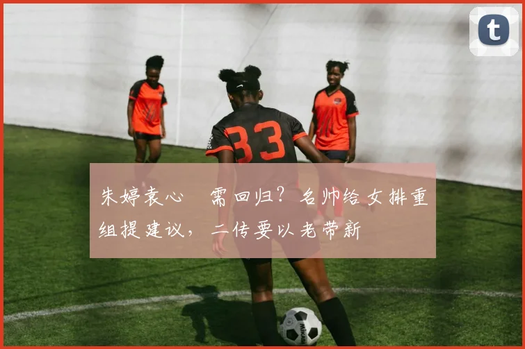 朱婷袁心玥需回归？名帅给女排重组提建议，二传要以老带新