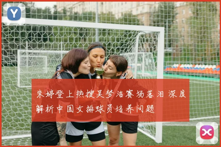 朱婷登上热搜吴梦洁赛场落泪 深度解析中国女排球员培养问题