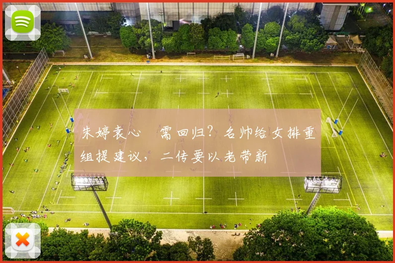 朱婷袁心玥需回归？名帅给女排重组提建议，二传要以老带新