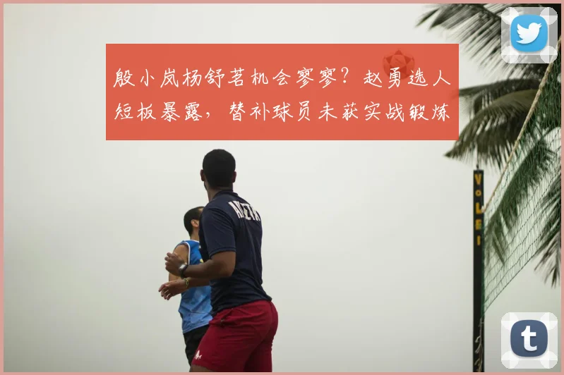 殷小岚杨舒茗机会寥寥？赵勇选人短板暴露，替补球员未获实战锻炼